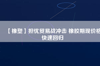 【橡塑】擔憂貿易戰沖擊 橡膠期現價格快速回歸