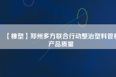 【橡塑】鄭州多方聯合行動整治塑料管材產品質量