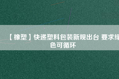 【橡塑】快遞塑料包裝新規出臺 要求綠色可循環