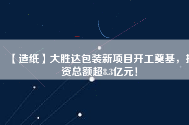 【造紙】大勝達包裝新項目開工奠基，投資總額超8.3億元！