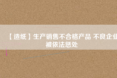 【造紙】生產銷售不合格產品 不良企業被依法懲處