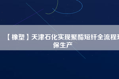 【橡塑】天津石化實現聚酯短纖全流程環保生產