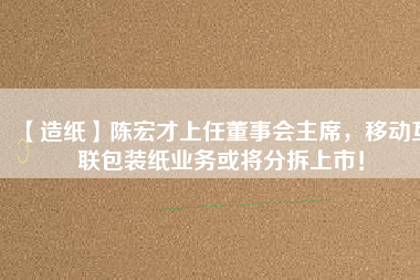 【造紙】陳宏才上任董事會主席，移動互聯包裝紙業務或將分拆上市！