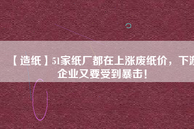 【造紙】51家紙廠都在上漲廢紙價，下游企業又要受到暴擊！