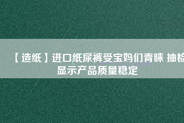 【造紙】進口紙尿褲受寶媽們青睞 抽檢顯示產品質量穩定