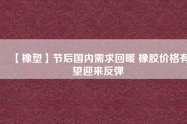 【橡塑】節后國內需求回暖 橡膠價格有望迎來反彈