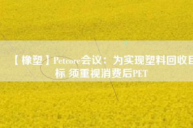 【橡塑】Petcore會議：為實現塑料回收目標 須重視消費后PET