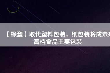 【橡塑】取代塑料包裝，紙包裝將成未來高檔食品主要包裝