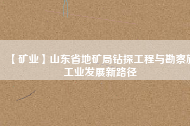 【礦業】山東省地礦局鉆探工程與勘察施工業發展新路徑