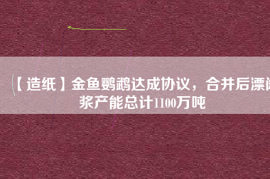 【造紙】金魚鸚鵡達成協議，合并后漂闊漿產能總計1100萬噸