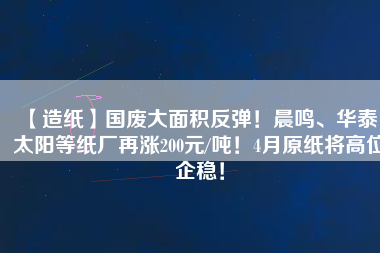 【造紙】國廢大面積反彈！晨鳴、華泰、太陽等紙廠再漲200元/噸！4月原紙將高位企穩！