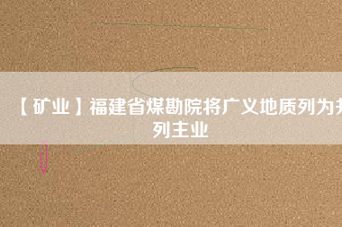 【礦業】福建省煤勘院將廣義地質列為并列主業