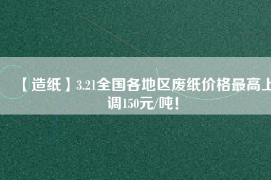 【造紙】3.21全國各地區廢紙價格最高上調150元/噸！