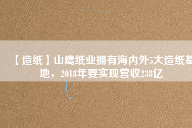 【造紙】山鷹紙業擁有海內外5大造紙基地，2018年要實現營收238億