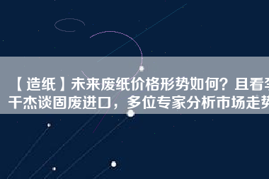 【造紙】未來廢紙價格形勢如何？且看李干杰談固廢進口，多位專家分析市場走勢