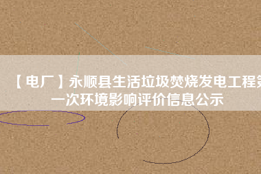 【電廠】永順縣生活垃圾焚燒發電工程第一次環境影響評價信息公示