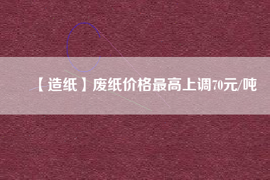 【造紙】廢紙價格最高上調70元/噸