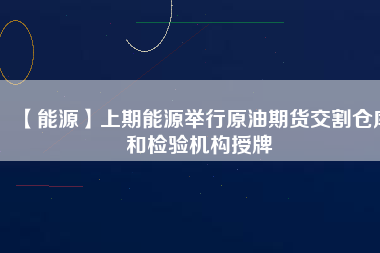 【能源】上期能源舉行原油期貨交割倉庫和檢驗機構授牌