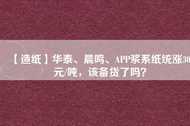 【造紙】華泰、晨鳴、APP漿系紙統漲300元/噸，該備貨了嗎？