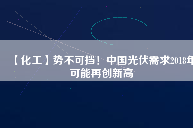 【化工】勢不可擋！中國光伏需求2018年可能再創新高