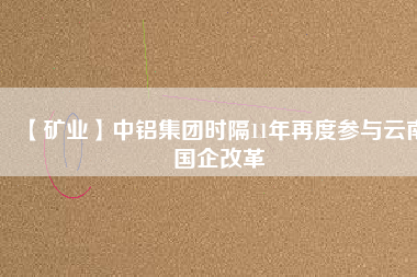 【礦業】中鋁集團時隔11年再度參與云南國企改革