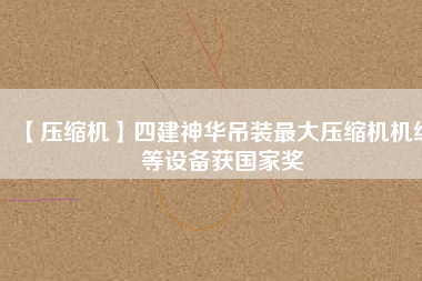 【壓縮機】四建神華吊裝最大壓縮機機組等設備獲國家獎