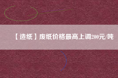 【造紙】廢紙價格最高上調200元/噸