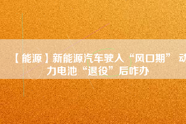 【能源】新能源汽車駛入“風口期” 動力電池“退役”后咋辦