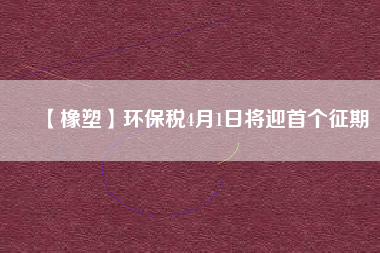 【橡塑】環保稅4月1日將迎首個征期