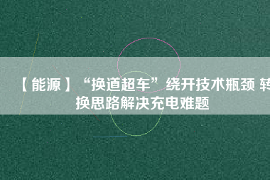 【能源】“換道超車”繞開技術瓶頸 轉換思路解決充電難題