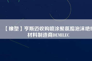 【橡塑】亨斯邁收購噴涂聚氨酯泡沫絕緣材料制造商DEMILEC