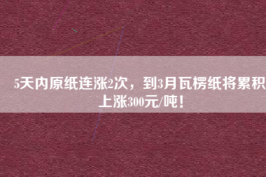 5天內原紙連漲2次，到3月瓦楞紙將累積上漲300元/噸！