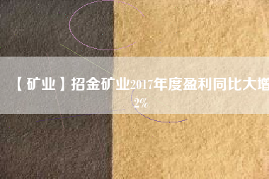 【礦業】招金礦業2017年度盈利同比大增82%