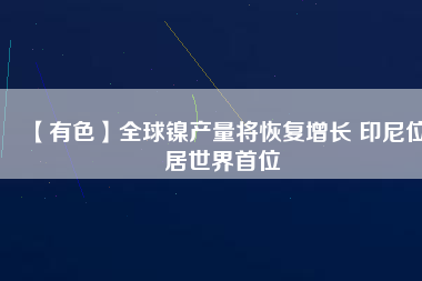 【有色】全球鎳產量將恢復增長 印尼位居世界首位