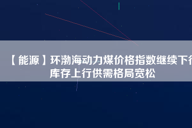 【能源】環渤海動力煤價格指數繼續下行 庫存上行供需格局寬松