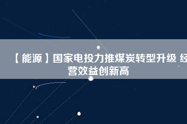 【能源】國家電投力推煤炭轉型升級 經營效益創新高