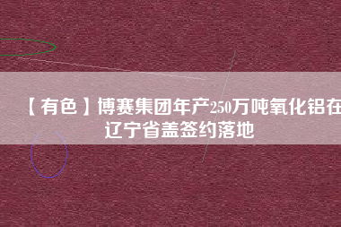 【有色】博賽集團年產250萬噸氧化鋁在遼寧省蓋簽約落地