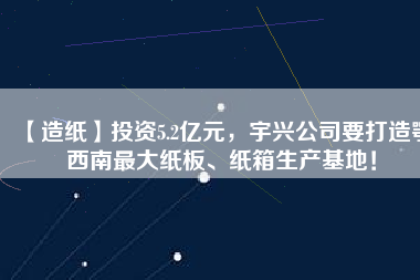 【造紙】投資5.2億元，宇興公司要打造鄂西南最大紙板、紙箱生產基地！