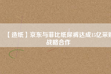 【造紙】京東與菲比紙尿褲達成15億采購戰略合作