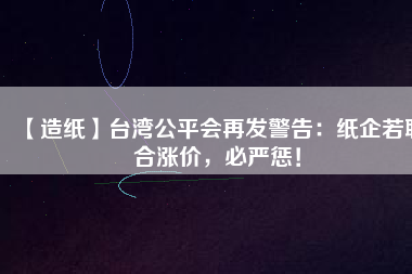 【造紙】臺灣公平會再發警告：紙企若聯合漲價，必嚴懲！