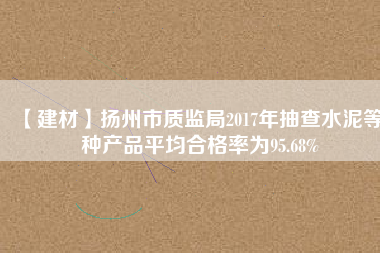 【建材】揚州市質監局2017年抽查水泥等7種產品平均合格率為95.68%