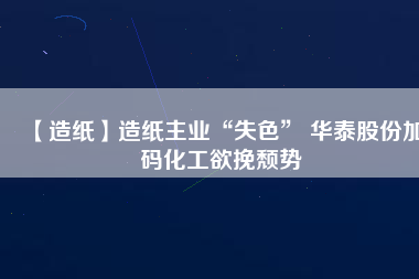 【造紙】造紙主業“失色” 華泰股份加碼化工欲挽頹勢