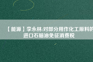 【能源】李永林:對部分用作化工原料的進口石腦油免征消費稅