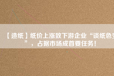 【造紙】紙價上漲致下游企業“談紙色變”，占據市場成首要任務！