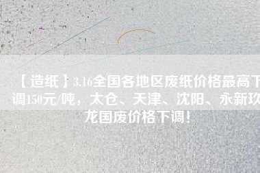 【造紙】3.16全國各地區廢紙價格最高下調150元/噸，太倉、天津、沈陽、永新玖龍國廢價格下調！