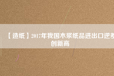 【造紙】2017年我國木漿紙品進出口逆差創新高