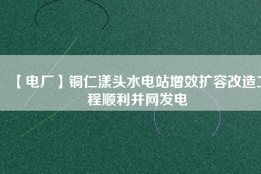 【電廠】銅仁漾頭水電站增效擴容改造工程順利并網發電