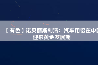 【有色】諾貝麗斯劉清：汽車用鋁在中國迎來黃金發展期