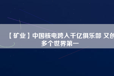 【礦業】中國核電跨入千億俱樂部 又創多個世界第一