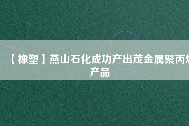 【橡塑】燕山石化成功產出茂金屬聚丙烯產品